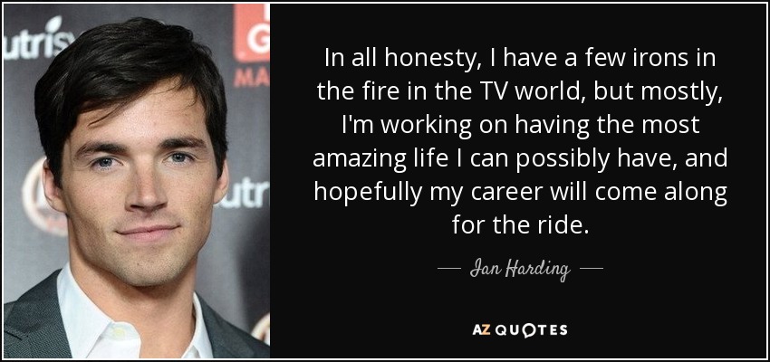 In all honesty, I have a few irons in the fire in the TV world, but mostly, I'm working on having the most amazing life I can possibly have, and hopefully my career will come along for the ride. - Ian Harding