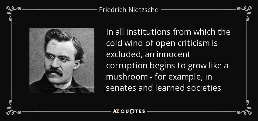In all institutions from which the cold wind of open criticism is excluded, an innocent corruption begins to grow like a mushroom - for example, in senates and learned societies - Friedrich Nietzsche