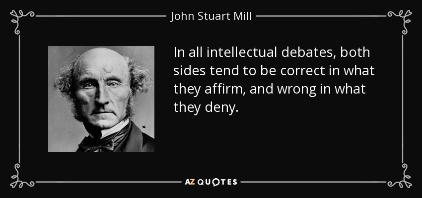In all intellectual debates, both sides tend to be correct in what they affirm, and wrong in what they deny. - John Stuart Mill