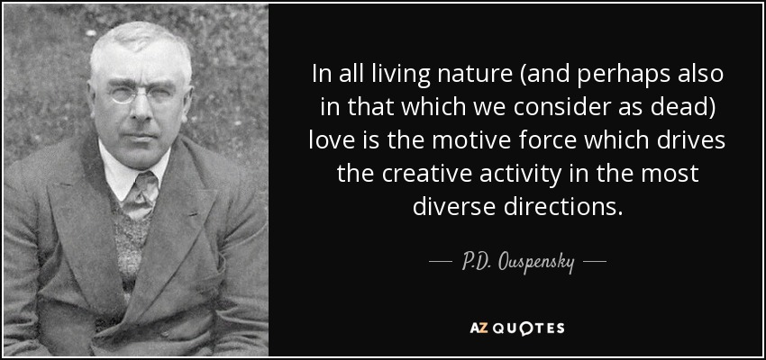 In all living nature (and perhaps also in that which we consider as dead) love is the motive force which drives the creative activity in the most diverse directions. - P.D. Ouspensky