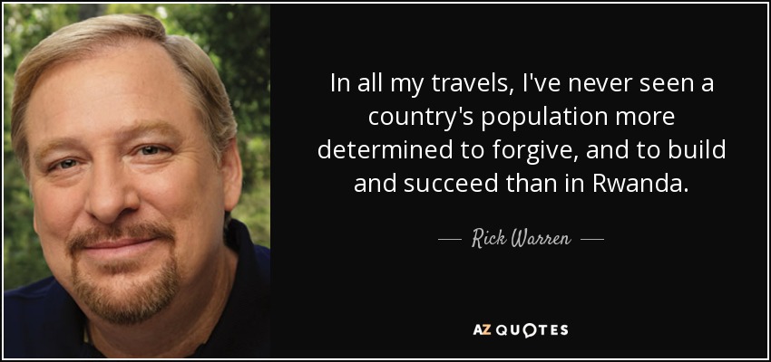 In all my travels, I've never seen a country's population more determined to forgive, and to build and succeed than in Rwanda. - Rick Warren