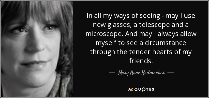 In all my ways of seeing - may I use new glasses, a telescope and a microscope. And may I always allow myself to see a circumstance through the tender hearts of my friends. - Mary Anne Radmacher