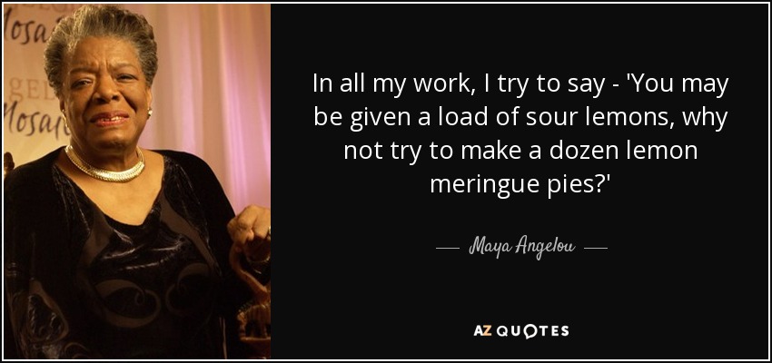 In all my work, I try to say - 'You may be given a load of sour lemons, why not try to make a dozen lemon meringue pies?' - Maya Angelou