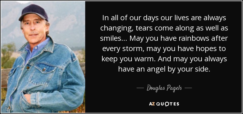 In all of our days our lives are always changing, tears come along as well as smiles... May you have rainbows after every storm, may you have hopes to keep you warm. And may you always have an angel by your side. - Douglas Pagels