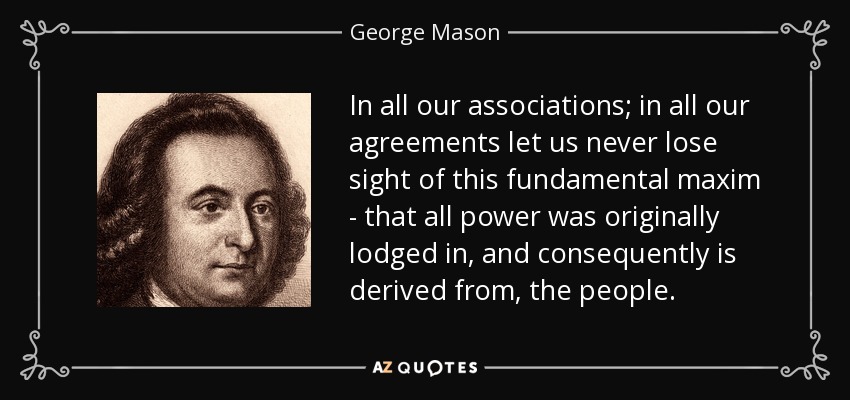 In all our associations; in all our agreements let us never lose sight of this fundamental maxim - that all power was originally lodged in, and consequently is derived from, the people. - George Mason