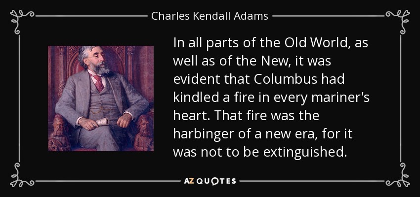 In all parts of the Old World, as well as of the New, it was evident that Columbus had kindled a fire in every mariner's heart. That fire was the harbinger of a new era, for it was not to be extinguished. - Charles Kendall Adams