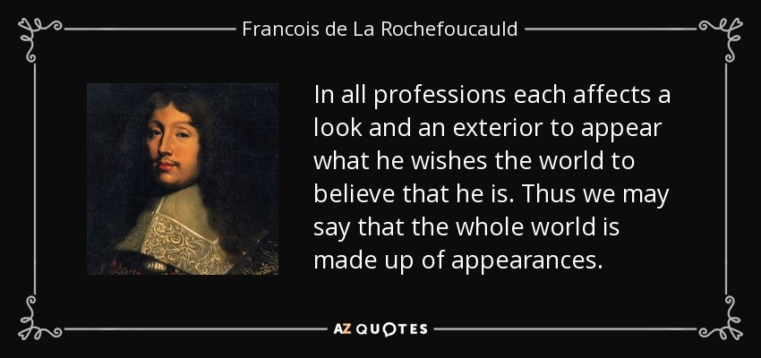 In all professions each affects a look and an exterior to appear what he wishes the world to believe that he is. Thus we may say that the whole world is made up of appearances. - Francois de La Rochefoucauld