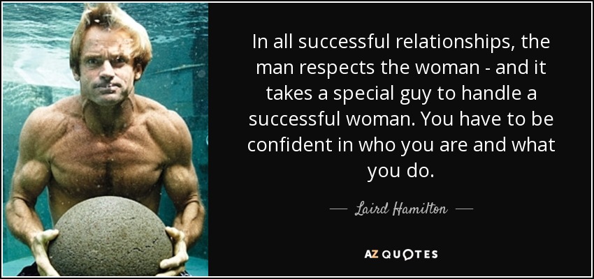 In all successful relationships, the man respects the woman - and it takes a special guy to handle a successful woman. You have to be confident in who you are and what you do. - Laird Hamilton