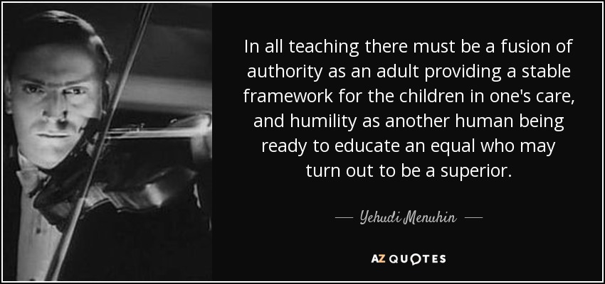 In all teaching there must be a fusion of authority as an adult providing a stable framework for the children in one's care, and humility as another human being ready to educate an equal who may turn out to be a superior. - Yehudi Menuhin