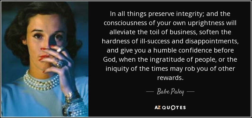 In all things preserve integrity; and the consciousness of your own uprightness will alleviate the toil of business, soften the hardness of ill-success and disappointments, and give you a humble confidence before God, when the ingratitude of people, or the iniquity of the times may rob you of other rewards. - Babe Paley