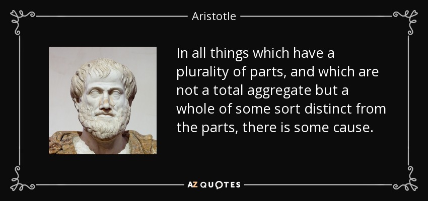 In all things which have a plurality of parts, and which are not a total aggregate but a whole of some sort distinct from the parts, there is some cause. - Aristotle