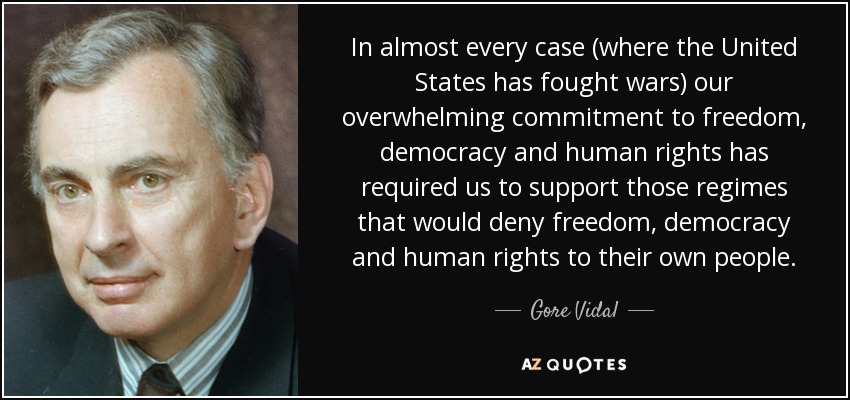 In almost every case (where the United States has fought wars) our overwhelming commitment to freedom, democracy and human rights has required us to support those regimes that would deny freedom, democracy and human rights to their own people. - Gore Vidal