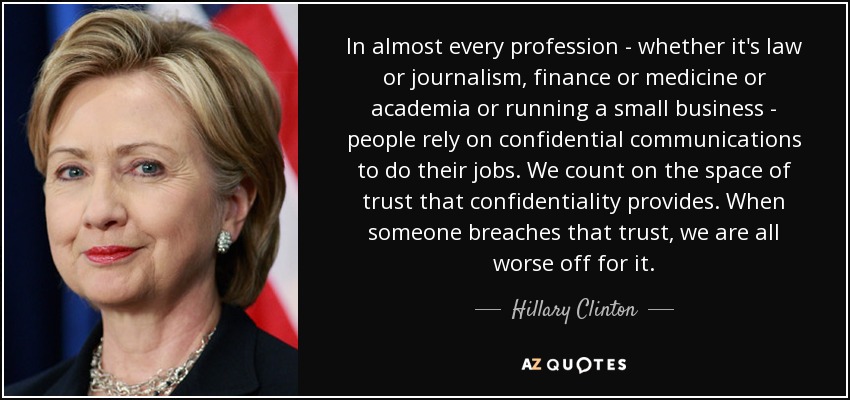 In almost every profession - whether it's law or journalism, finance or medicine or academia or running a small business - people rely on confidential communications to do their jobs. We count on the space of trust that confidentiality provides. When someone breaches that trust, we are all worse off for it. - Hillary Clinton