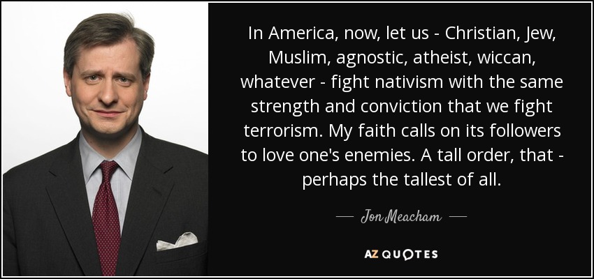 In America, now, let us - Christian, Jew, Muslim, agnostic, atheist, wiccan, whatever - fight nativism with the same strength and conviction that we fight terrorism. My faith calls on its followers to love one's enemies. A tall order, that - perhaps the tallest of all. - Jon Meacham