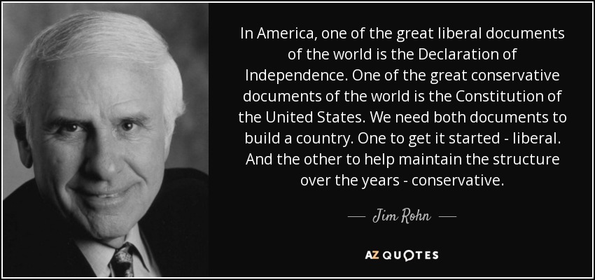 In America, one of the great liberal documents of the world is the Declaration of Independence. One of the great conservative documents of the world is the Constitution of the United States. We need both documents to build a country. One to get it started - liberal. And the other to help maintain the structure over the years - conservative. - Jim Rohn