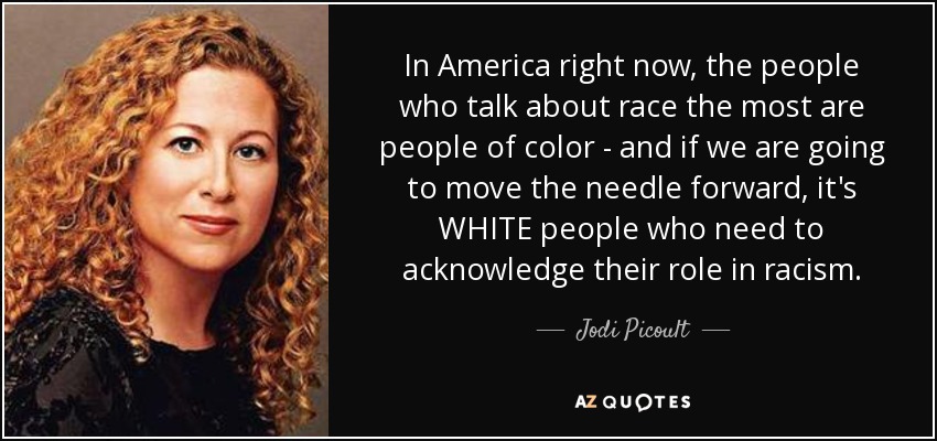 In America right now, the people who talk about race the most are people of color - and if we are going to move the needle forward, it's WHITE people who need to acknowledge their role in racism. - Jodi Picoult