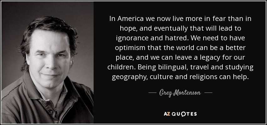 In America we now live more in fear than in hope, and eventually that will lead to ignorance and hatred. We need to have optimism that the world can be a better place, and we can leave a legacy for our children. Being bilingual, travel and studying geography, culture and religions can help. - Greg Mortenson