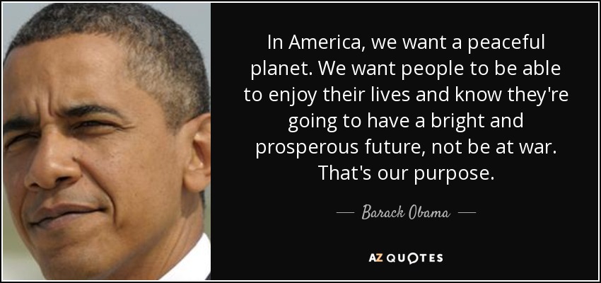 In America, we want a peaceful planet. We want people to be able to enjoy their lives and know they're going to have a bright and prosperous future, not be at war. That's our purpose. - Barack Obama
