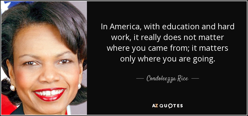 In America, with education and hard work, it really does not matter where you came from; it matters only where you are going. - Condoleezza Rice