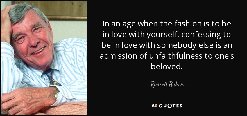 In an age when the fashion is to be in love with yourself, confessing to be in love with somebody else is an admission of unfaithfulness to one's beloved. - Russell Baker