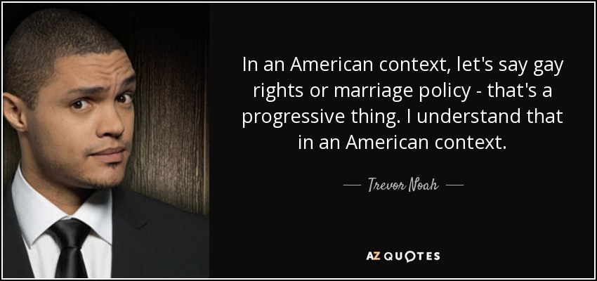 In an American context, let's say gay rights or marriage policy - that's a progressive thing. I understand that in an American context. - Trevor Noah