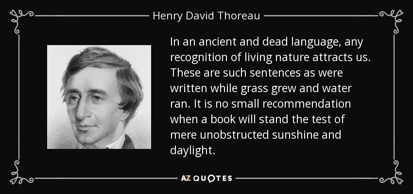 In an ancient and dead language, any recognition of living nature attracts us. These are such sentences as were written while grass grew and water ran. It is no small recommendation when a book will stand the test of mere unobstructed sunshine and daylight. - Henry David Thoreau