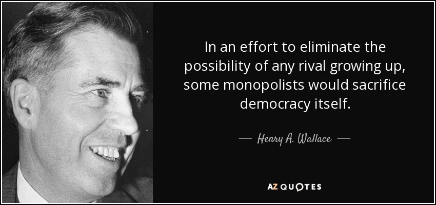 In an effort to eliminate the possibility of any rival growing up, some monopolists would sacrifice democracy itself. - Henry A. Wallace