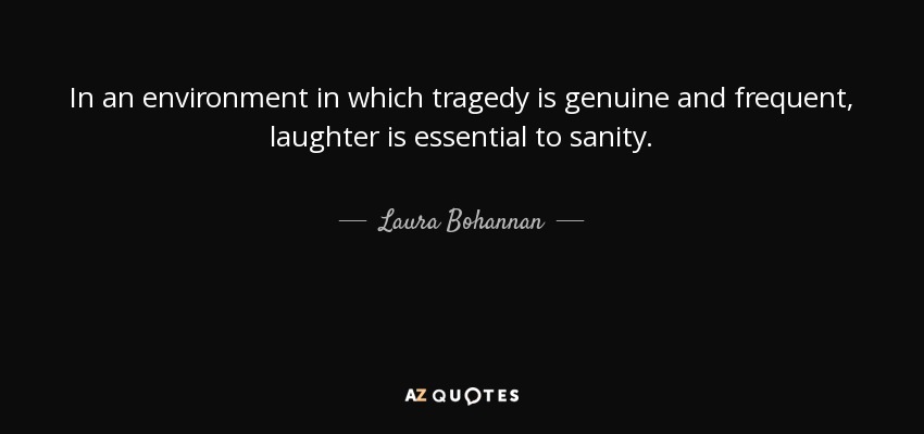 In an environment in which tragedy is genuine and frequent, laughter is essential to sanity. - Laura Bohannan