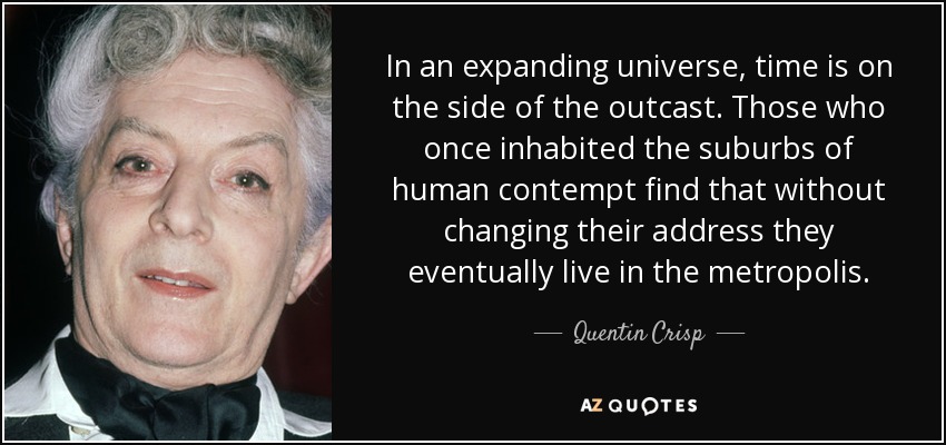 In an expanding universe, time is on the side of the outcast. Those who once inhabited the suburbs of human contempt find that without changing their address they eventually live in the metropolis. - Quentin Crisp