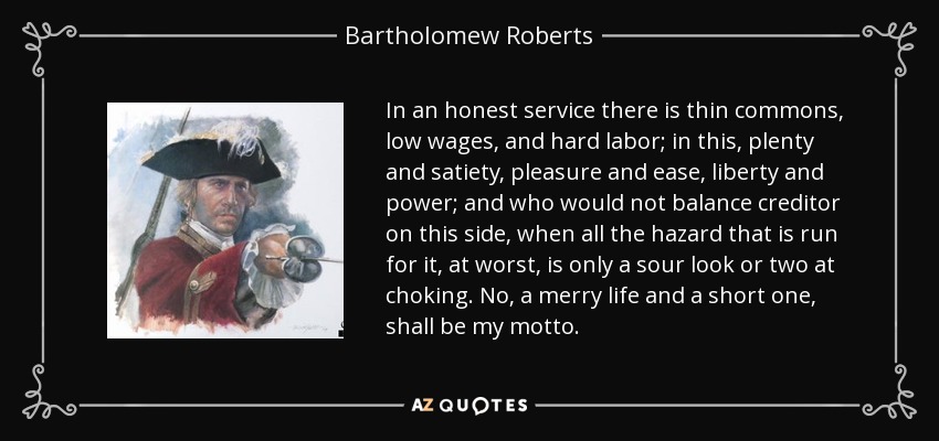 In an honest service there is thin commons, low wages, and hard labor; in this, plenty and satiety, pleasure and ease, liberty and power; and who would not balance creditor on this side, when all the hazard that is run for it, at worst, is only a sour look or two at choking. No, a merry life and a short one, shall be my motto. - Bartholomew Roberts