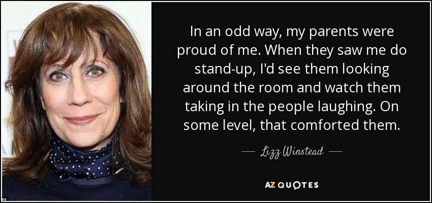 In an odd way, my parents were proud of me. When they saw me do stand-up, I'd see them looking around the room and watch them taking in the people laughing. On some level, that comforted them. - Lizz Winstead