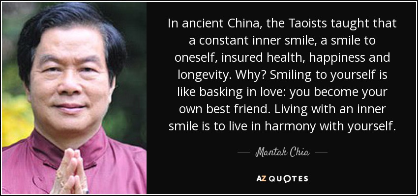 In ancient China, the Taoists taught that a constant inner smile, a smile to oneself, insured health, happiness and longevity. Why? Smiling to yourself is like basking in love: you become your own best friend. Living with an inner smile is to live in harmony with yourself. - Mantak Chia