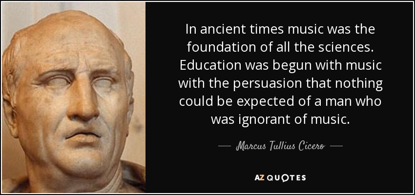 In ancient times music was the foundation of all the sciences. Education was begun with music with the persuasion that nothing could be expected of a man who was ignorant of music. - Marcus Tullius Cicero