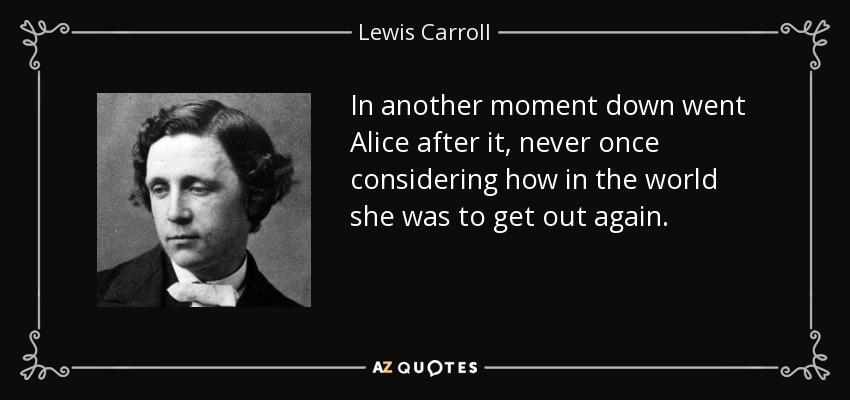 In another moment down went Alice after it, never once considering how in the world she was to get out again. - Lewis Carroll