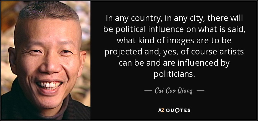In any country, in any city, there will be political influence on what is said, what kind of images are to be projected and, yes, of course artists can be and are influenced by politicians. - Cai Guo-Qiang