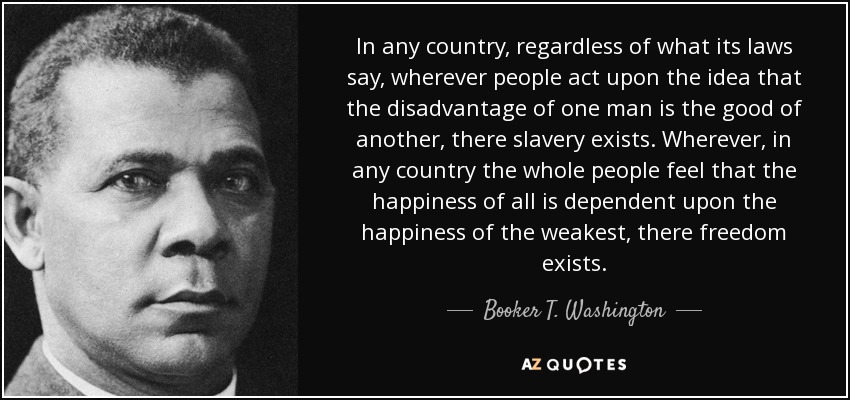 In any country, regardless of what its laws say, wherever people act upon the idea that the disadvantage of one man is the good of another, there slavery exists. Wherever, in any country the whole people feel that the happiness of all is dependent upon the happiness of the weakest, there freedom exists. - Booker T. Washington
