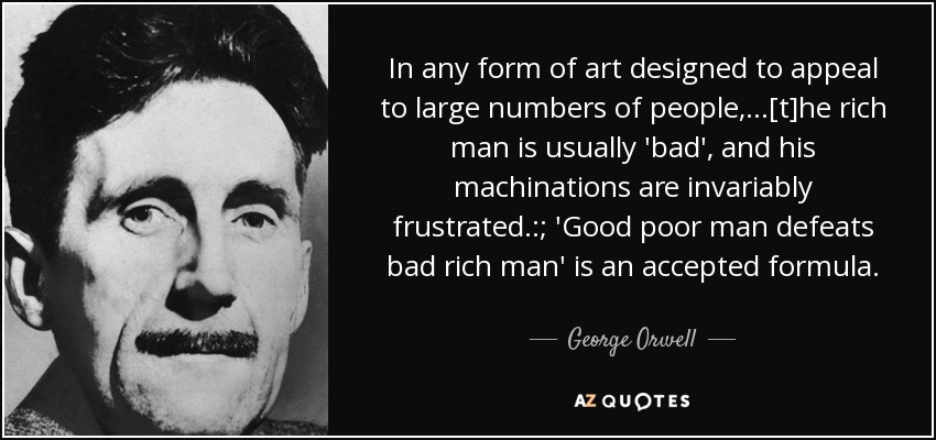 In any form of art designed to appeal to large numbers of people,...[t]he rich man is usually 'bad', and his machinations are invariably frustrated.:; 'Good poor man defeats bad rich man' is an accepted formula. - George Orwell