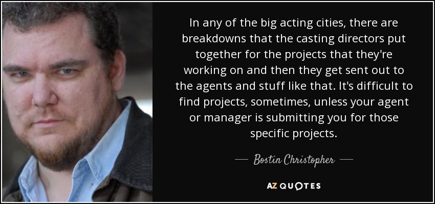 In any of the big acting cities, there are breakdowns that the casting directors put together for the projects that they're working on and then they get sent out to the agents and stuff like that. It's difficult to find projects, sometimes, unless your agent or manager is submitting you for those specific projects. - Bostin Christopher