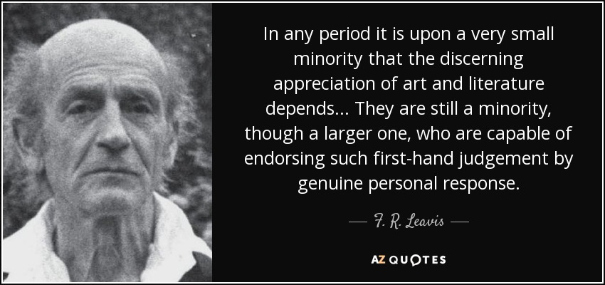 In any period it is upon a very small minority that the discerning appreciation of art and literature depends ... They are still a minority, though a larger one, who are capable of endorsing such first-hand judgement by genuine personal response. - F. R. Leavis