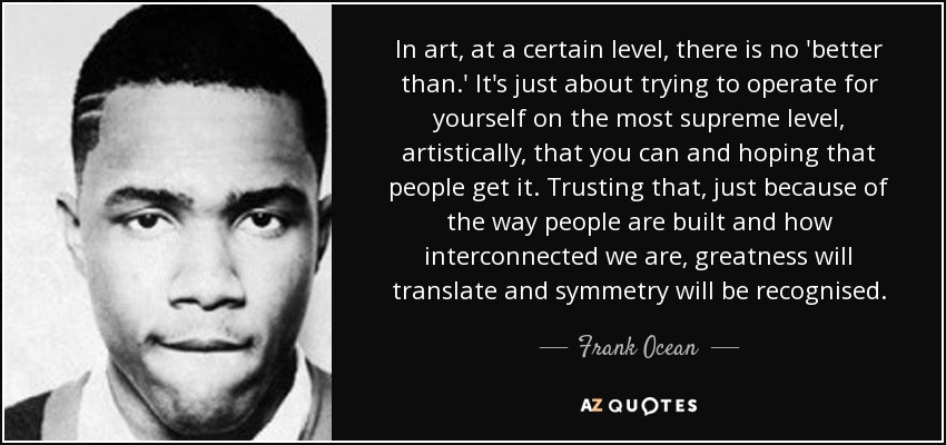 In art, at a certain level, there is no 'better than.' It's just about trying to operate for yourself on the most supreme level, artistically, that you can and hoping that people get it. Trusting that, just because of the way people are built and how interconnected we are, greatness will translate and symmetry will be recognised. - Frank Ocean