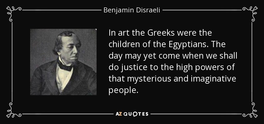 In art the Greeks were the children of the Egyptians. The day may yet come when we shall do justice to the high powers of that mysterious and imaginative people. - Benjamin Disraeli