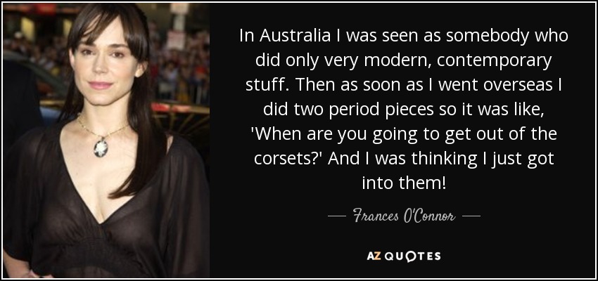 In Australia I was seen as somebody who did only very modern, contemporary stuff. Then as soon as I went overseas I did two period pieces so it was like, 'When are you going to get out of the corsets?' And I was thinking I just got into them! - Frances O'Connor