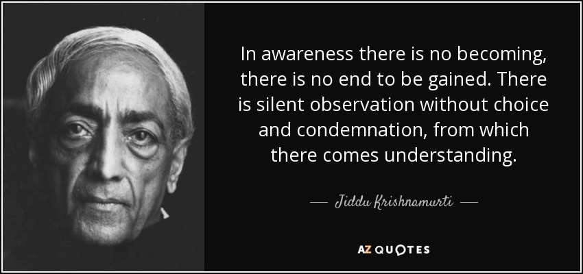 In awareness there is no becoming, there is no end to be gained. There is silent observation without choice and condemnation, from which there comes understanding. - Jiddu Krishnamurti