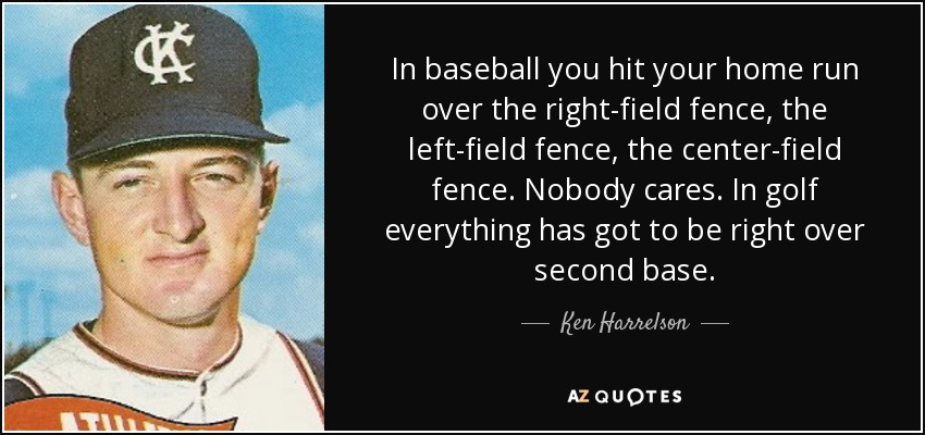 In baseball you hit your home run over the right-field fence, the left-field fence, the center-field fence. Nobody cares. In golf everything has got to be right over second base. - Ken Harrelson