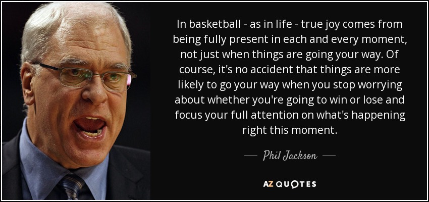In basketball - as in life - true joy comes from being fully present in each and every moment, not just when things are going your way. Of course, it's no accident that things are more likely to go your way when you stop worrying about whether you're going to win or lose and focus your full attention on what's happening right this moment. - Phil Jackson
