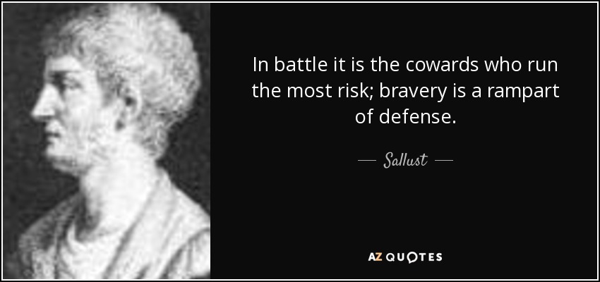 In battle it is the cowards who run the most risk; bravery is a rampart of defense. - Sallust