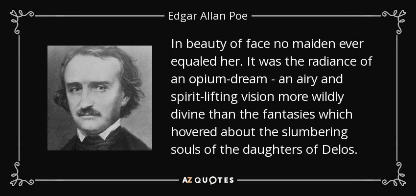In beauty of face no maiden ever equaled her. It was the radiance of an opium-dream - an airy and spirit-lifting vision more wildly divine than the fantasies which hovered about the slumbering souls of the daughters of Delos. - Edgar Allan Poe