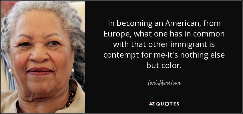 In becoming an American, from Europe, what one has in common with that other immigrant is contempt for me-it's nothing else but color. - Toni Morrison