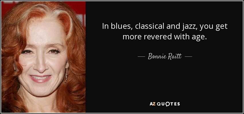 In blues, classical and jazz, you get more revered with age. - Bonnie Raitt