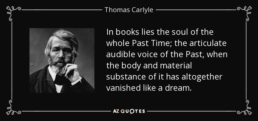 In books lies the soul of the whole Past Time; the articulate audible voice of the Past, when the body and material substance of it has altogether vanished like a dream. - Thomas Carlyle